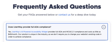 Frequently Asked Questions  Get your FAQs answered below or contact us for a deep dive today.  Does UserWay provide full ADA compliance? Yes, UserWay's AI-Powered Accessibility Widget provides full ADA and WCAG 2.1 compliance and costs as little as $49/month.  Our solution is unique in the industry, as we don't require you to change your website's existing code in order to achieve compliance.