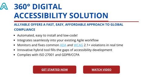 360° DIGITAL ACCESSIBILITY SOLUTION  ALLYABLE OFFERS A FAST, EASY, AFFORDABLE APPROACH TO GLOBAL COMPLIANCE  Automated, easy to install and low-code! Integrates seamlessly into your existing Agile workflow Monitors and fixes common ADA and WCAG 2.1+ violations in real time Innovative hybrid tool fills the gaps of accessibility development Complies with ISO 27001 and GDPR/CCPA  Get Started Now button Watch Video button
