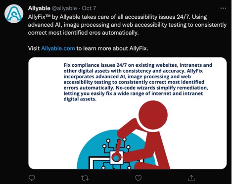 Allyable @allyable - Oct 7   AllyFix™ by Allyable takes care of all accessibility issues 24/7. Using advanced AI, image processing and web accessibility testing to consistently correct most identified eros automatically.   Visit http://Allyable.com to learn more about AllyFix.  Also included is an image of a stylized man with wrench with the words: "Fix compliance issues 24/7 on existing websites, intranets and other digital assets with consistency and accuracy.  AllyFix incorporates advanced AI, image processing and web accessibility testing to consistently correct most identified errors automatically. No-code wizards simplify remediation, letting you easily fix a wide range of internet and intranet digital assets.