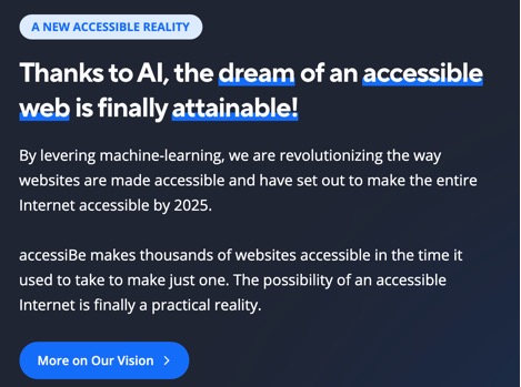 A NEW ACCESSIBLE REALITY  Thanks to AI, the dream of an accessible web is finally attainable!  By levering machine-learning, we are revolutionizing the way websites are made accessible and have set out ot make the entire internet accessible by 2025.  accessiBe makes thousands of websites accessible in the time it used to take to just make one.  The possibility of an accessible Internet is finally a practical reality.  More on Our Vison > 