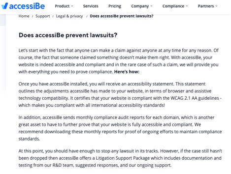 Does accessiBe prevent lawsuits?  Let's start with the fact that anyone can make a claim against anyone at any time for any reason. Of course, the fact that someone claimed something doesn 't make them right. With accessiBe, your website is indeed accessible and compliant and in the rare case of such a claim, we will provide you with everything you need to prove compliance. Here's how:  Once you have accessiBe installed, you will receive an accessibility statement. This statement outlines the adjustments accessiBe has made to your website, in terms of browser and assistive technology compatibility. It certifies that your website is compliant with the WCAG 2.1 AA guidelines - which makes you compliant with all international accessibility standards!  In addition, accessiBe sends monthly compliance audit reports for each domain, which is another great asset to have to further prove that your website is fully accessible and compliant. We recommend downloading these monthly reports for proof of ongoing efforts to maintain compliance standards.  At this point, you should have enough to stop any lawsuit in its tracks. However, if the case still hasn 't been dropped then accessiBe offers a Litigation Support Package which includes documentation and testing from our R&D team, suggested responses, and our ongoing support. 