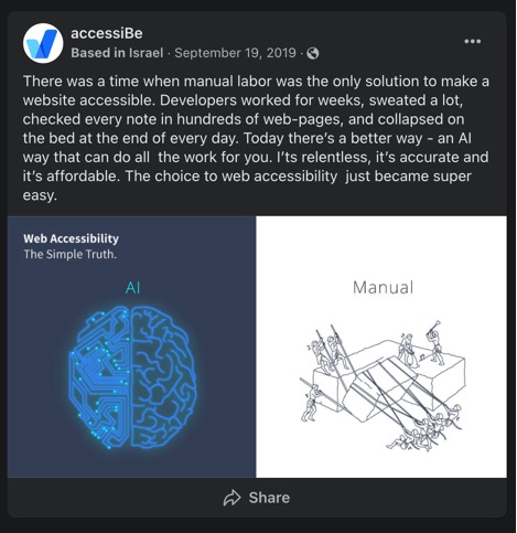 accessiBe, Based in Israel, September 19, 2019  There was a time when manual labor was the only solution to make a website accessible. Developers worked for weeks, sweated a lot, checked every note in hundreds of web-pages, and collapsed on the bed at the end of every day. Today there's a better way - an AI way that can do all the work for you. I 'ts relentless, it's accurate and it's affordable. The choice to web accessibility just became super easy. 