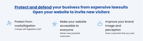 Protect and defend your business from expensive lawsuits.  Open your website to invite new visitors.  Protect from costlylitigation [sic] - Comply with legislation 24/7 Make your website accesible to everyone - Attract new potential customers Improve your brand image and perception - Show customers that you care 