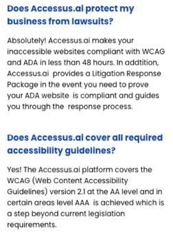 Does Accessus.ai protect my business from lawsuits?  Absolutely!  Accessus.ai makes your inaccessible websites compliant with WCAG and ADA in less than 48 hours. In addition, Accessus.ai provides a Litigation Response Package in the event you need to prove your ADA website is compliant and guides you through the response process.  Does Accessus.ai cover all the required accessibility guidelines?  Yes! The Accessus.ai platform covers the WCAG (Web Content Accessibility Guidelines) version 2.1 at the AA level and in certain areas level AAA is achieved which is a step beyond current legislation requirements.