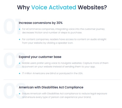 Why Voice Activated Websites?  01 - Increase conversions by 30% For eCommerce companies, integrating voice into the customer journey decreases friction and number of steps to purchase.  For content companies, readers have access to content in audio straight from your website by clicking a speaker icon.  02 - Expand your customer base Mobile users prefer using voice to navigate to websites.  Capture more of them to convert on your website instead of sending them to your app.  17 million Americans are blind or paralyzed in the USA.  03 - Americans with Disabilities Act Compliance Ensure Americans with Disabilities Act compliance to reduce legal exposure and ensure every type of person can experience your brand.