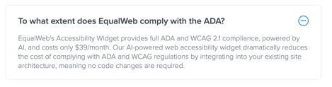 To what extent does EqualWeb comply with the ADA?  EqualWeb's Accessibility Widget provides full ADA and WCAG 2.1 compliance, powered by AI, and costs only $39/month. Our AI-powered web accessibility widget dramatically reduces the cost of complying with ADA and WCAG regulations by integrating into your existing site architecture, meaning no code changes are required.