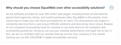 Why should you choose EqualWeb over other accessibility solutions?  As the software provider for over 100 million web pages, including those of international government agencies, banks, and small businesses alike, EqualWeb is the easiest, most robust way to make your site more accessible for all users. Our AI-powered rule engine is constantly learning from a vast array of WCAG violations and becoming more robust. Beware of non-compliant accessibility tools [sic] It's careless to use tools that are not compliant with accessibility guidelines. Doing so can put your website performance and legal risk at risk[sic]. In fact, we are so confident with our solution that we are the only company in the market backing you up with 1,00,000$[sic] in digital accessibility warranty. 