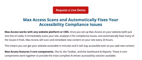 Max Access Scans and Automatically Fixes Your Accessibility Compliance Issues  Max Access works with any website platform or CMS.  Once you set up Max Access on your website (with just one l line of code), it immediately scans your site, analyzes it for compliance issues, and automatically fixes many of the issues it finds.  Max Access will scan and remediate new content on your site every 24 hours.  This means you can get your website accessible in minutes and it will stay accessible even as you add new content.  Max Access features 3 core components.  The AI, the Toolbar, and the Dashboard & Reports.  These 3 core components work together to provide the most complete AI-driven accessibility solution available.
