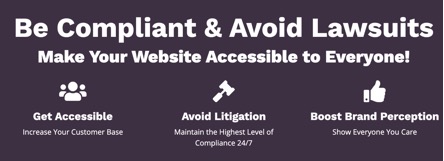 Be Compliant & Avoid Lawsuits  Make Your Website Accessible to Everyone!  Get Accessible. Increase Your Customer Base.  Avoid Litigation. Maintain the Highest Level of Compliance 24/7.  Boost Brand Perception.  Show Everyone You Care.