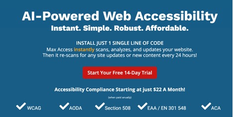 AI-Powered Web Accessibility Instant. Simple. Robust. Affordable.  INSTALL JUST 1 SINGLE LINE OF CODE Max Access instantly scans, analyzes, and updates your website.  Then it re-scans for any site updates or new content every 24 hours!  Button overlaid with the text "Start Your Free 14-Day Trial"  Accessibility Compliance Starting at just $22 A Month! (when paid anually[sic])  WCAG - AODA - Section 508 - EAA/EN 301 548 - ACA