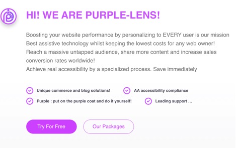 HI!  WE ARE PURPLE-LENS!  Boosting your website performance by personalizing to EVERY user is our mission.  Best assistive technology whilst keeping the lowest cost for any web owner!  Reach a massive untapped audience, share more content and increase sales conversion rates worldwide!  Achieve real accessibility by a specialized process.  Save immediately.    Unique commerce and blog solutions   Purple: put on the purple coat and do it yourself!   AA accessibility compliance   Leading support…  
