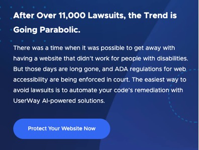 After Over 11,000 Lawsuits, the Trend is Going Parabolic.  There was a time when it was possible to get away with having a website that didn't work for people with disabilities.  But those days are long gone, and ADA regulations for web accessibility are being enforced in court.  The easiest way to avoid lawsuits is to automate your code's remediation with UserWay AI-powered solutions.  A button the overlaid text, "Protect Your Website Now"