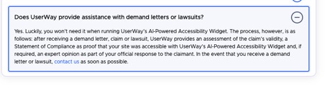 Does UserWay provide assistance with demand letters or lawsuits?  Yes. Luckily, you won 't need it when running UserWay's AI-Powered Accessibility Widget. The process, however, is as follows: after receiving a demand letter, claim or lawsuit, UserWay provides an assessment of the claim's validity, a Statement of Compliance as proof that your site was accessible with UserWay's AI-Powered Accessibility Widget and, if required, an expert opinion as part of your official response to the claimant. In the event that you receive a demand letter or lawsuit, contact us as soon as possible.