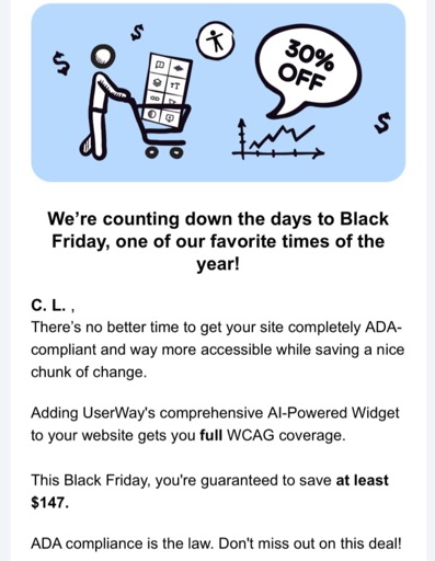 We're counting down the days to Black Friday, one of our favorite times of the year!  C. L., There's no better time to get your site completely ADA-compliant and way more accessible while saving a nice chunk of change.  Adding UserWay's comprehensive AI-Powered Widget to your website gets you full WCAG coverage.  This Black Friday, you're guaranteed to save at least $147.  ADA compliance is the law.  Don't miss out on this deal!